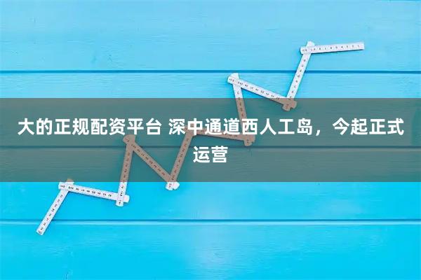 大的正规配资平台 深中通道西人工岛，今起正式运营