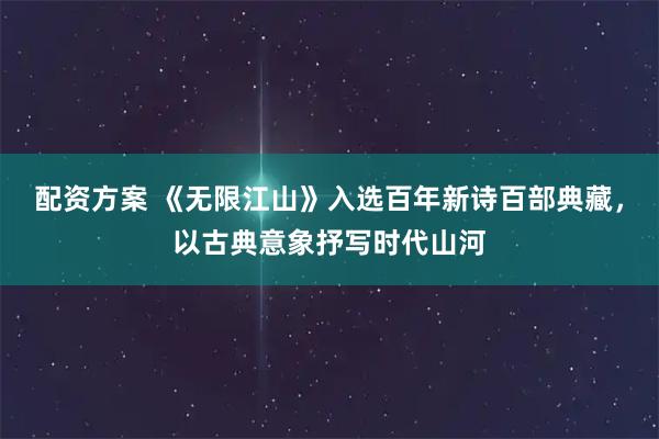 配资方案 《无限江山》入选百年新诗百部典藏，以古典意象抒写时代山河
