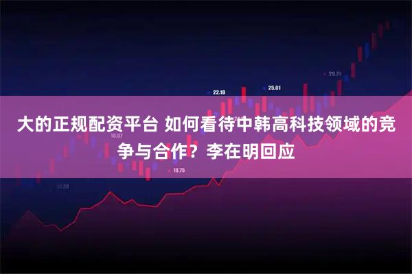 大的正规配资平台 如何看待中韩高科技领域的竞争与合作？李在明回应