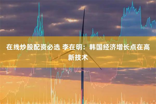 在线炒股配资必选 李在明：韩国经济增长点在高新技术