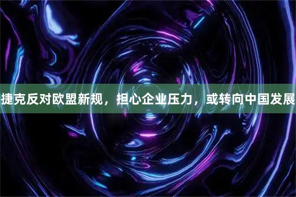 捷克反对欧盟新规，担心企业压力，或转向中国发展