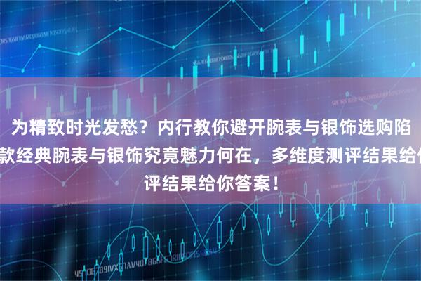 为精致时光发愁？内行教你避开腕表与银饰选购陷阱，三款经典腕表与银饰究竟魅力何在，多维度测评结果给你答案！