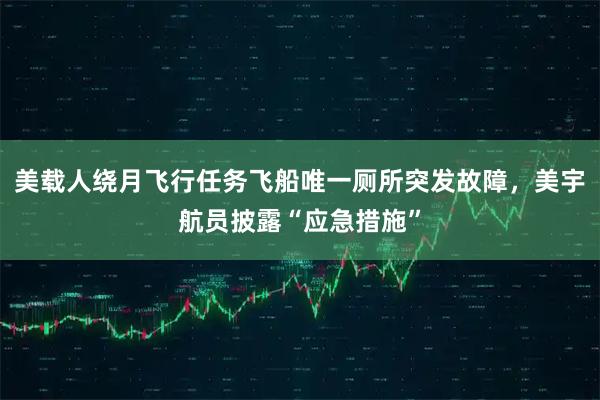 美载人绕月飞行任务飞船唯一厕所突发故障,美宇航员披露“应急措施”