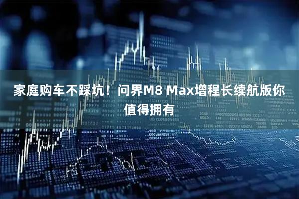 家庭购车不踩坑！问界M8 Max增程长续航版你值得拥有