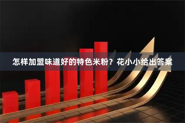 怎样加盟味道好的特色米粉？花小小给出答案