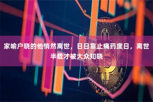 家喻户晓的他悄然离世，日日靠止痛药度日，离世半载才被大众知晓