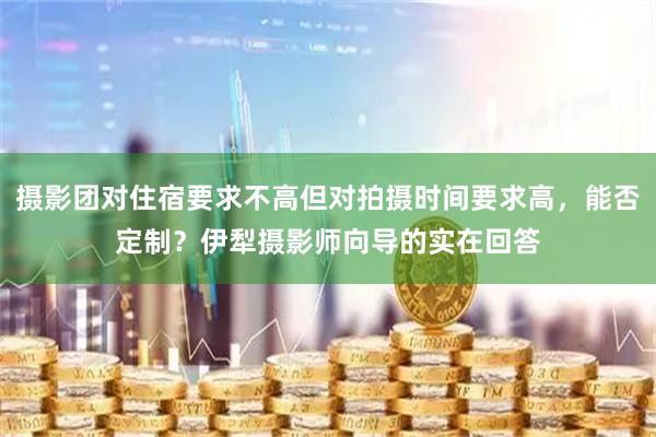 摄影团对住宿要求不高但对拍摄时间要求高，能否定制？伊犁摄影师向导的实在回答