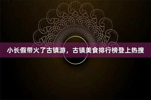 小长假带火了古镇游，古镇美食排行榜登上热搜