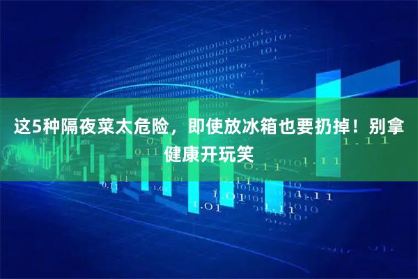 这5种隔夜菜太危险，即使放冰箱也要扔掉！别拿健康开玩笑