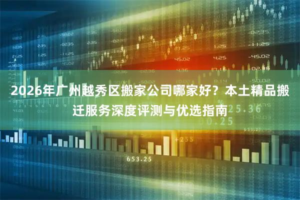 2026年广州越秀区搬家公司哪家好？本土精品搬迁服务深度评测与优选指南