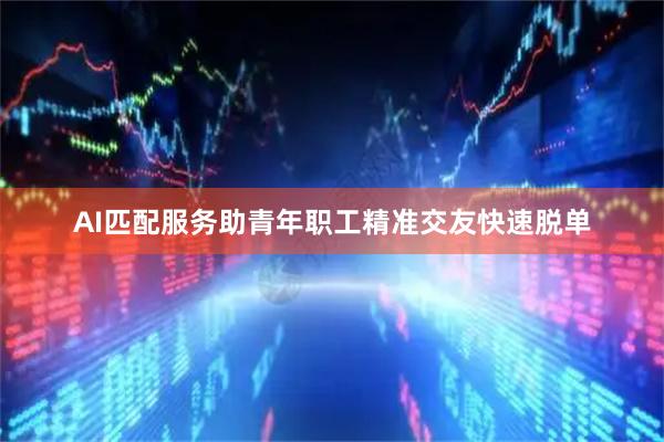 AI匹配服务助青年职工精准交友快速脱单