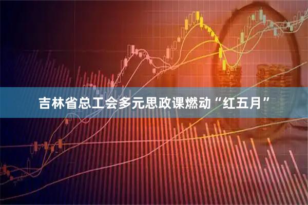 吉林省总工会多元思政课燃动“红五月”