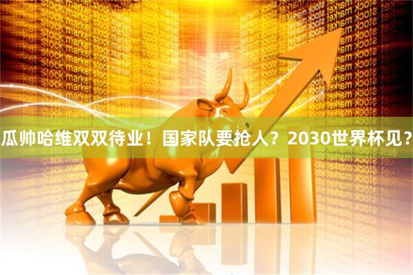 瓜帅哈维双双待业！国家队要抢人？2030世界杯见？