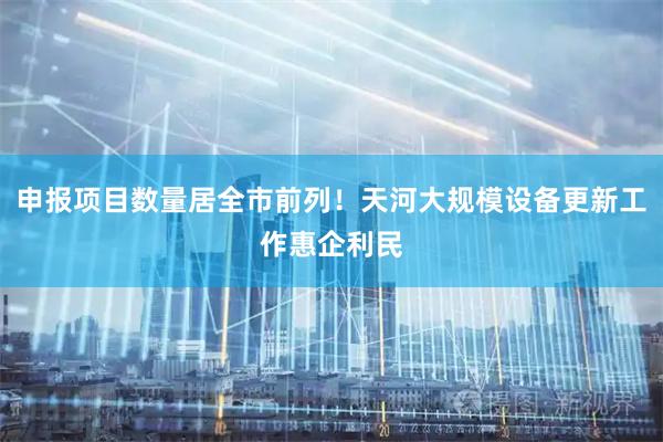 申报项目数量居全市前列！天河大规模设备更新工作惠企利民