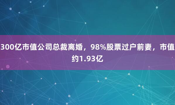 300亿市值公司总裁离婚，98%股票过户前妻，市值约1.93亿