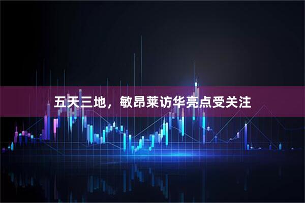 五天三地，敏昂莱访华亮点受关注