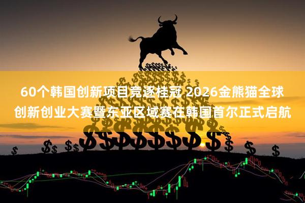 60个韩国创新项目竞逐桂冠 2026金熊猫全球创新创业大赛暨东亚区域赛在韩国首尔正式启航