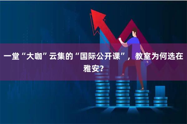 一堂“大咖”云集的“国际公开课”，教室为何选在雅安？