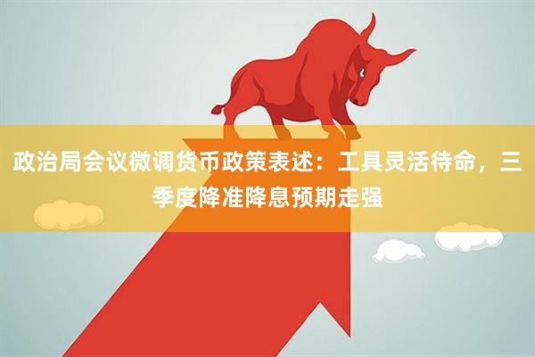 政治局会议微调货币政策表述：工具灵活待命，三季度降准降息预期走强