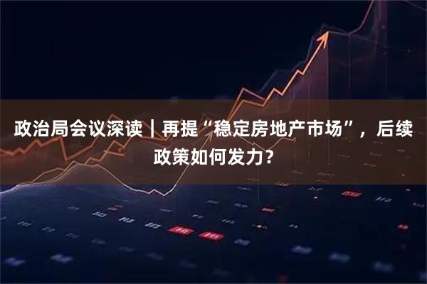 政治局会议深读｜再提“稳定房地产市场”，后续政策如何发力？
